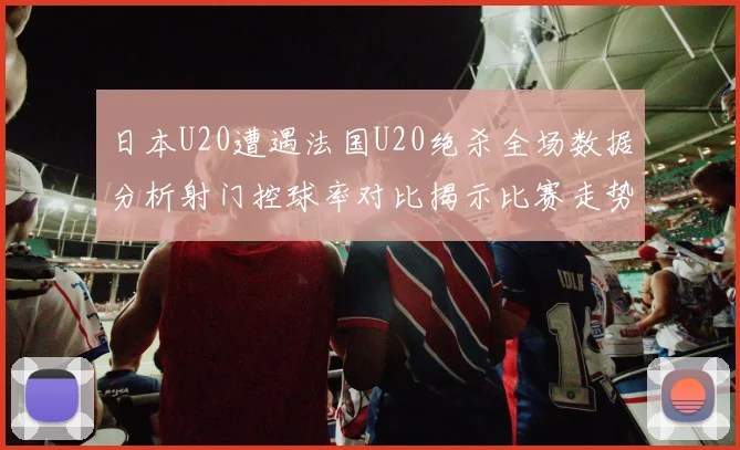 日本U20遭遇法国U20绝杀全场数据分析射门控球率对比揭示比赛走势