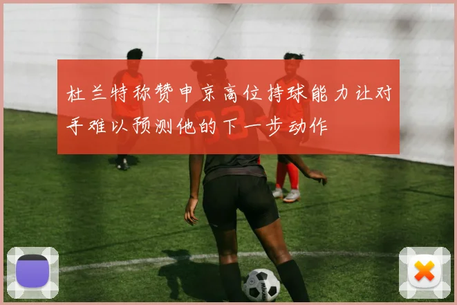 杜兰特称赞申京高位持球能力让对手难以预测他的下一步动作