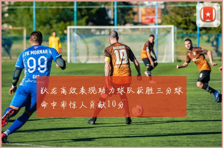 狄龙高效表现助力球队获胜三分球命中率惊人贡献10分
