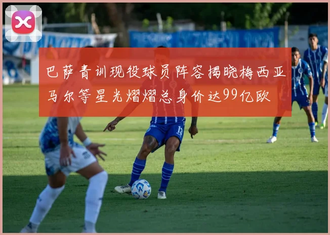 巴萨青训现役球员阵容揭晓梅西亚马尔等星光熠熠总身价达99亿欧