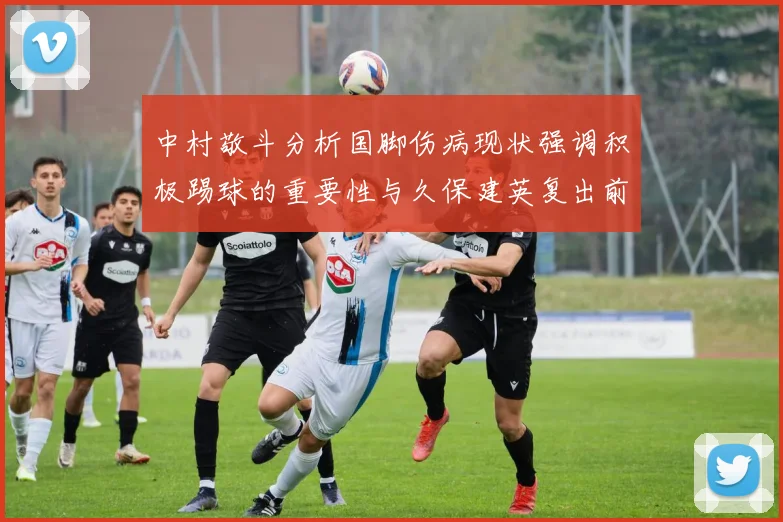中村敬斗分析国脚伤病现状强调积极踢球的重要性与久保建英复出前景