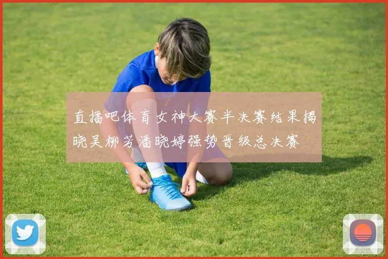 直播吧体育女神大赛半决赛结果揭晓吴柳芳潘晓婷强势晋级总决赛