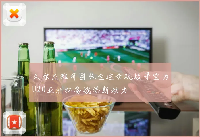 久尔杰维奇团队全运会观战寻宝为U20亚洲杯备战添新动力