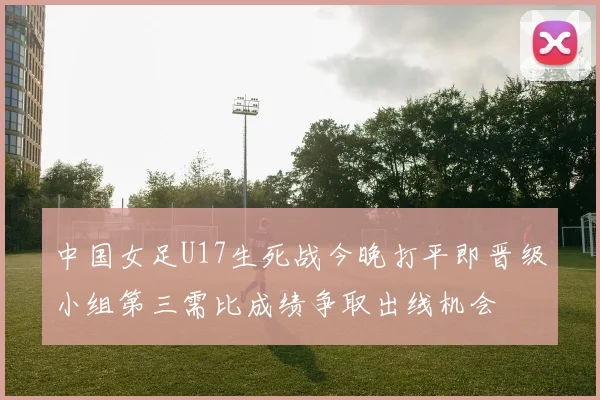 中国女足U17生死战今晚打平即晋级小组第三需比成绩争取出线机会