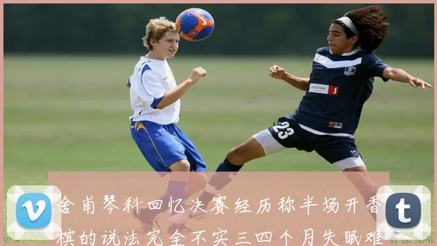 舍甫琴科回忆决赛经历称半场开香槟的说法完全不实三四个月失眠难以释怀