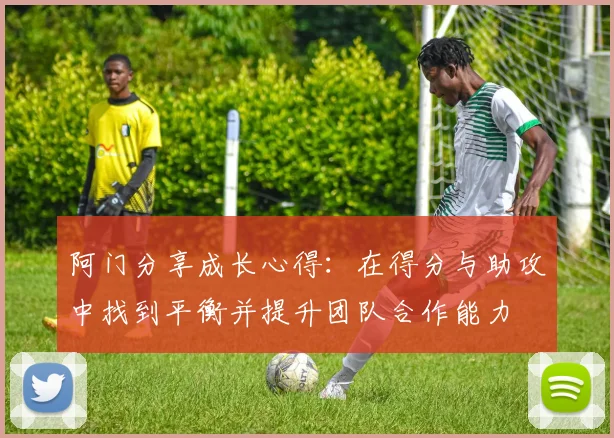 阿门分享成长心得：在得分与助攻中找到平衡并提升团队合作能力