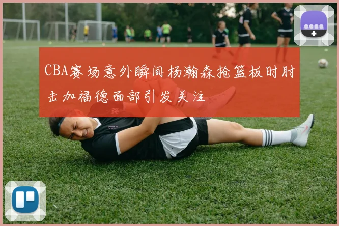 CBA赛场意外瞬间杨瀚森抢篮板时肘击加福德面部引发关注