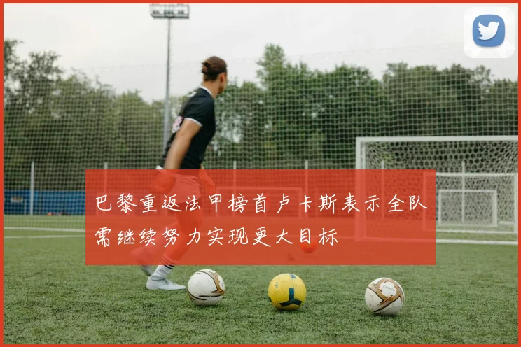 巴黎重返法甲榜首卢卡斯表示全队需继续努力实现更大目标