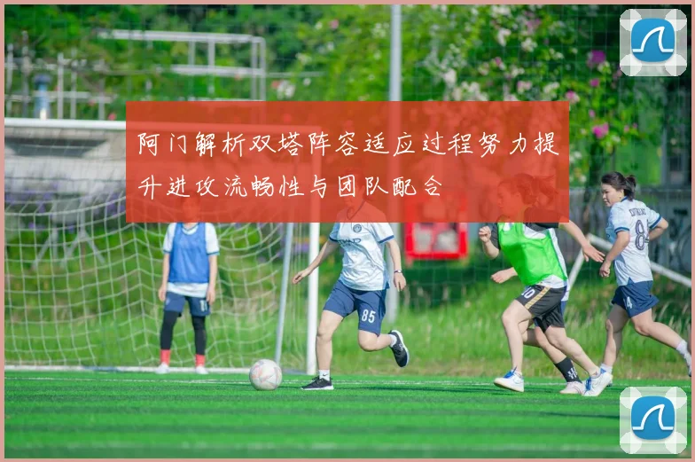 阿门解析双塔阵容适应过程努力提升进攻流畅性与团队配合