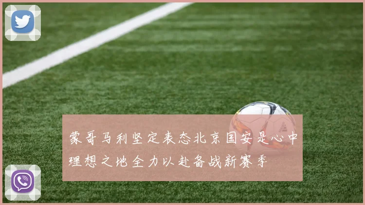 蒙哥马利坚定表态北京国安是心中理想之地全力以赴备战新赛季