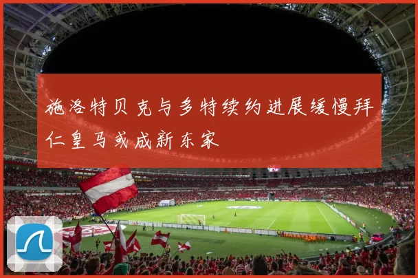 施洛特贝克与多特续约进展缓慢拜仁皇马或成新东家