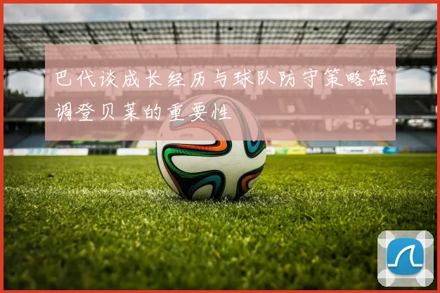 巴代谈成长经历与球队防守策略强调登贝莱的重要性