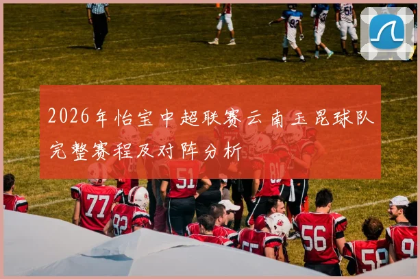 2026年怡宝中超联赛云南玉昆球队完整赛程及对阵分析