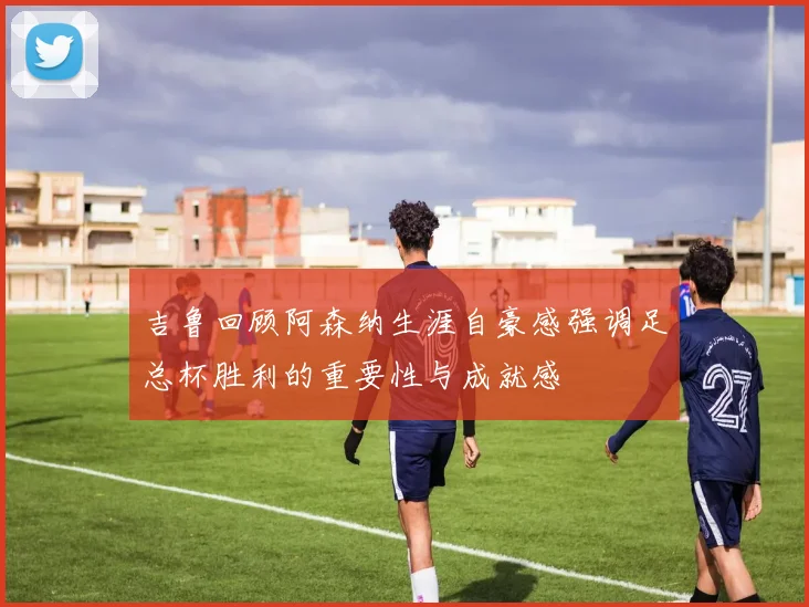 吉鲁回顾阿森纳生涯自豪感强调足总杯胜利的重要性与成就感