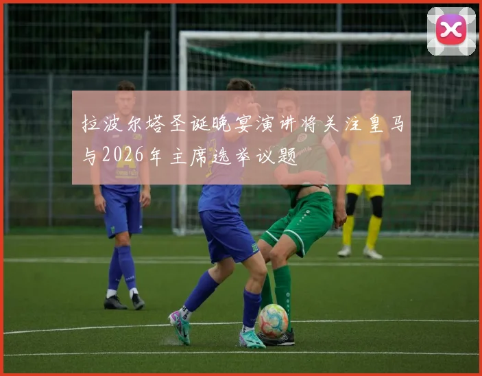拉波尔塔圣诞晚宴演讲将关注皇马与2026年主席选举议题
