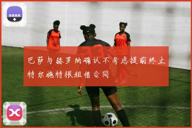 巴萨与赫罗纳确认不考虑提前终止特尔施特根租借合同