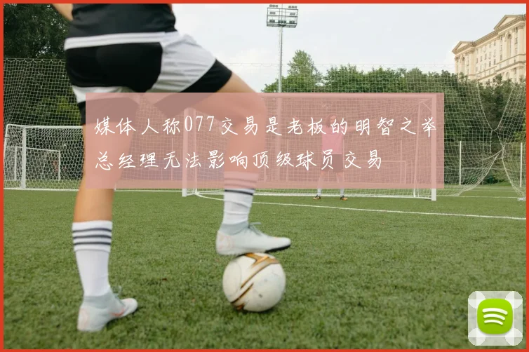 媒体人称077交易是老板的明智之举总经理无法影响顶级球员交易