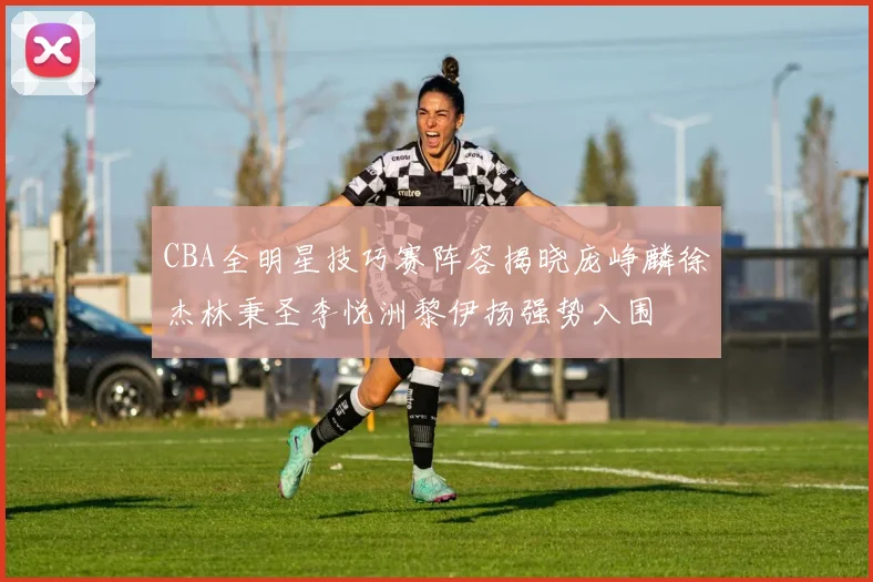 CBA全明星技巧赛阵容揭晓庞峥麟徐杰林秉圣李悦洲黎伊扬强势入围