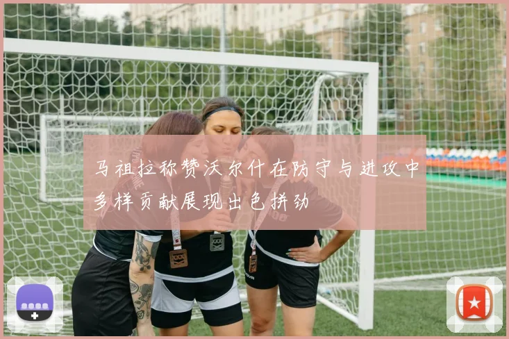 马祖拉称赞沃尔什在防守与进攻中多样贡献展现出色拼劲