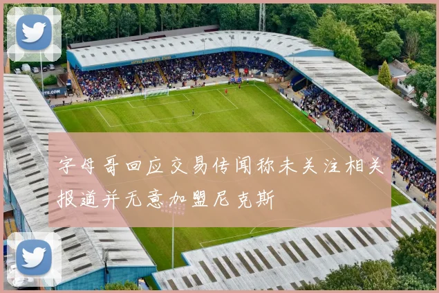 字母哥回应交易传闻称未关注相关报道并无意加盟尼克斯