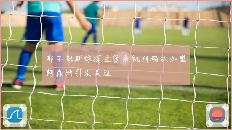 那不勒斯球探主管米凯利确认加盟阿森纳引发关注