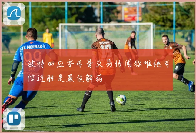 波特回应字母哥交易传闻称唯他可信连胜是最佳解药
