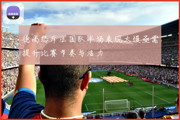 德尚怒斥法国队半场表现太慢亟需提升比赛节奏与活力