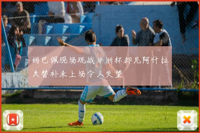 姆巴佩现场观战非洲杯却见阿什拉夫替补未上场令人失望