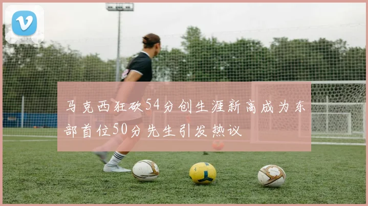 马克西狂砍54分创生涯新高成为东部首位50分先生引发热议