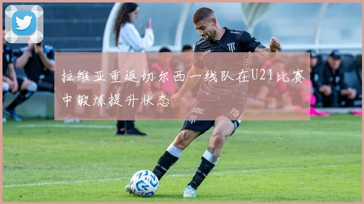 拉维亚重返切尔西一线队在U21比赛中锻炼提升状态