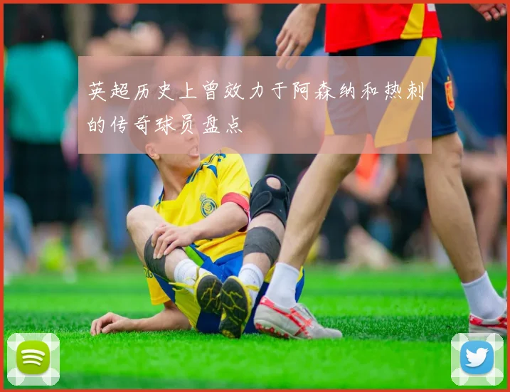 英超历史上曾效力于阿森纳和热刺的传奇球员盘点