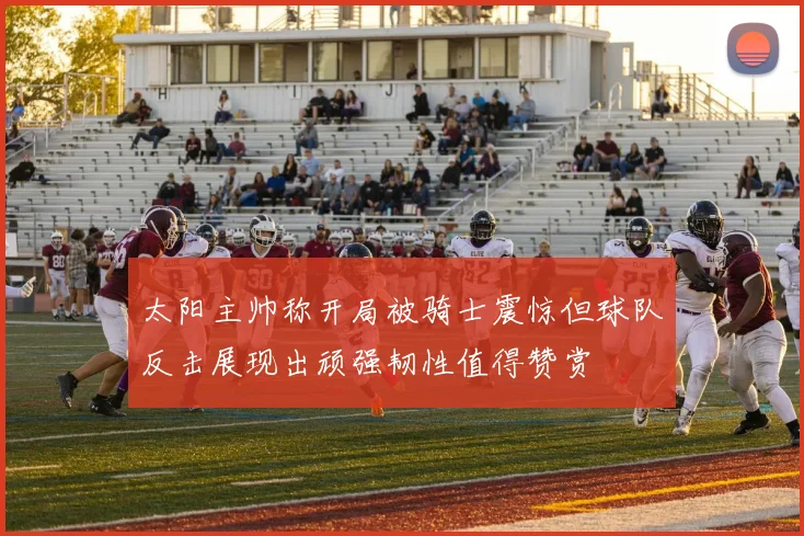 太阳主帅称开局被骑士震惊但球队反击展现出顽强韧性值得赞赏