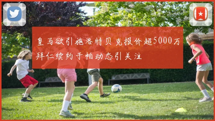 皇马欲引施洛特贝克报价超5000万拜仁续约于帕动态引关注