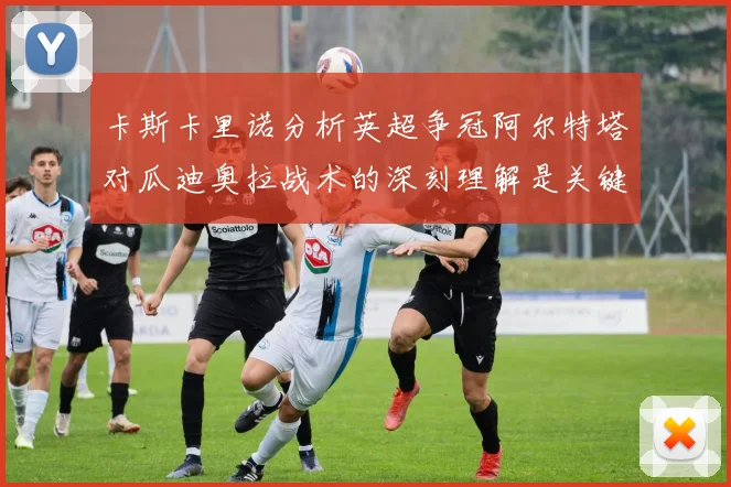 卡斯卡里诺分析英超争冠阿尔特塔对瓜迪奥拉战术的深刻理解是关键