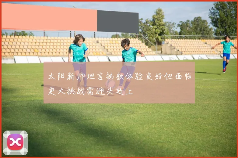 太阳新帅坦言执教体验良好但面临更大挑战需迎头赶上