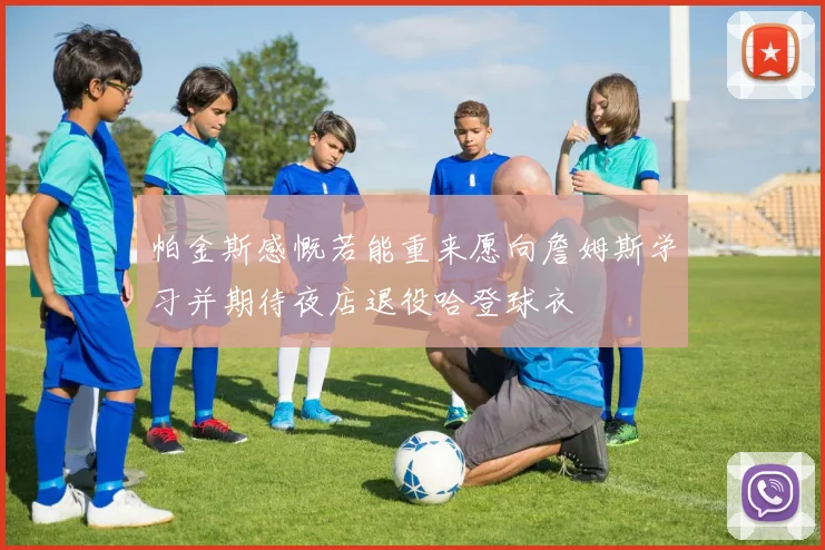 帕金斯感慨若能重来愿向詹姆斯学习并期待夜店退役哈登球衣
