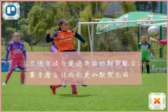 兰德尔谈与爱德华兹的默契配合:赛季磨合让我们更加默契无间