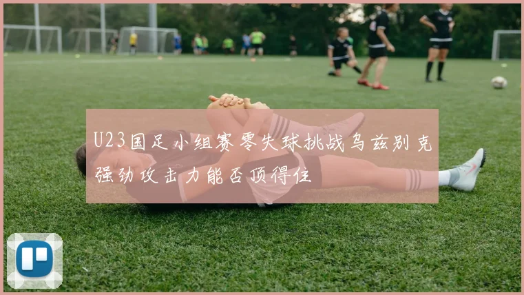 U23国足小组赛零失球挑战乌兹别克强劲攻击力能否顶得住