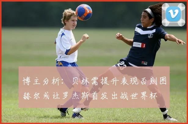 博主分析：贝林需提升表现否则图赫尔或让罗杰斯首发出战世界杯