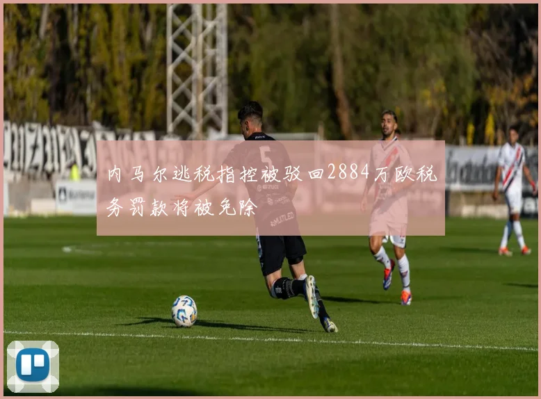 内马尔逃税指控被驳回2884万欧税务罚款将被免除