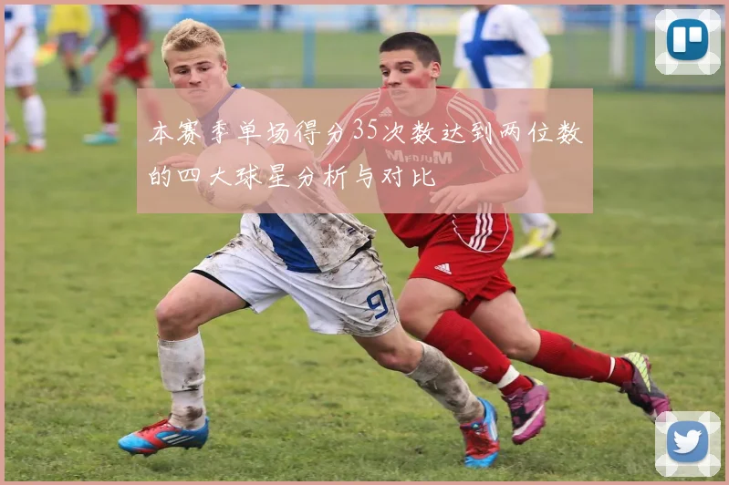 本赛季单场得分35次数达到两位数的四大球星分析与对比