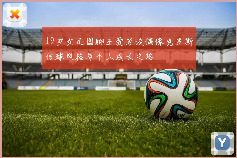 19岁女足国脚王爱芳谈偶像克罗斯传球风格与个人成长之路