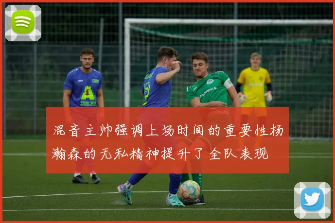 混音主帅强调上场时间的重要性杨瀚森的无私精神提升了全队表现