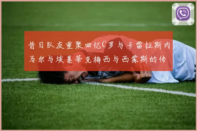 昔日队友重聚回忆C罗与卡雷拉斯内马尔与埃基蒂克梅西与西蒙斯的传奇故事