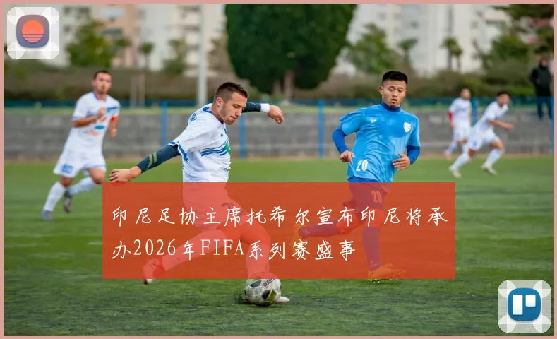 印尼足协主席托希尔宣布印尼将承办2026年FIFA系列赛盛事