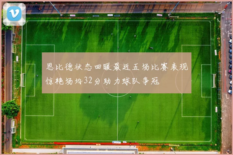 恩比德状态回暖最近五场比赛表现惊艳场均32分助力球队争冠