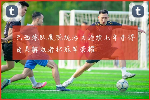 巴西球队展现统治力连续七年夺得南美解放者杯冠军荣耀