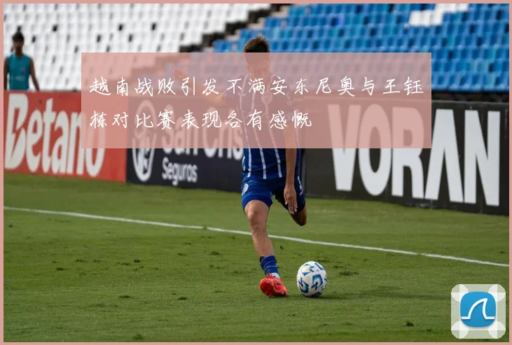 越南战败引发不满安东尼奥与王钰栋对比赛表现各有感慨