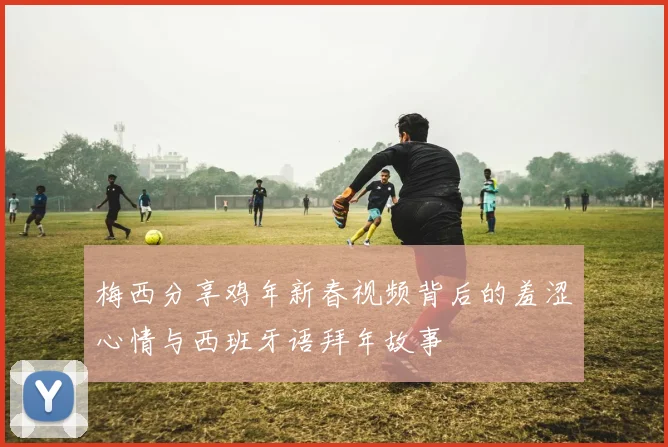 梅西分享鸡年新春视频背后的羞涩心情与西班牙语拜年故事