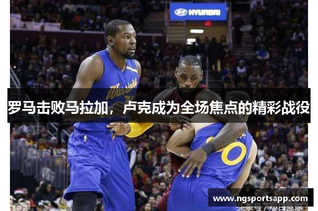 罗马击败马拉加，卢克成为全场焦点的精彩战役